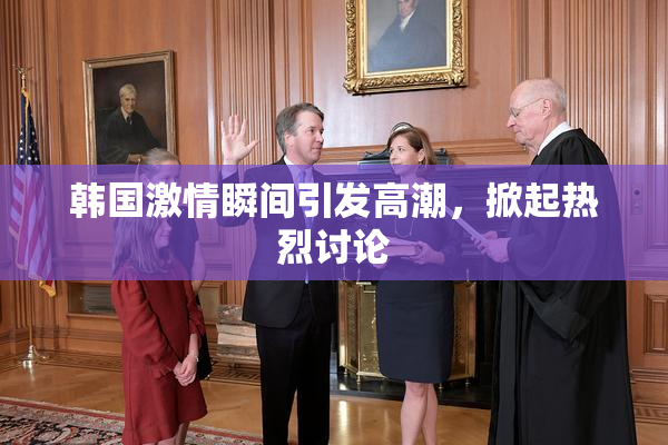 韩国激情瞬间引发高潮，掀起热烈讨论