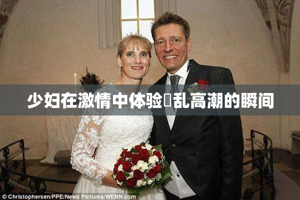 少妇在激情中体验婬乱高潮的瞬间