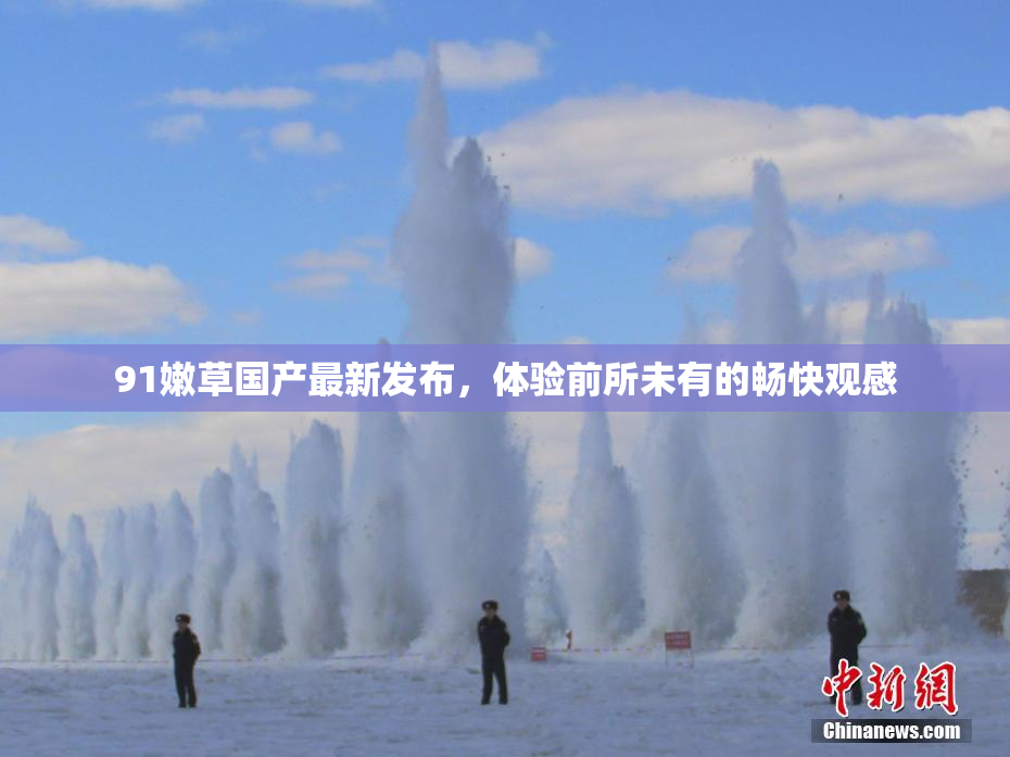 91嫩草国产最新发布，体验前所未有的畅快观感