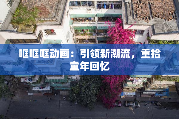 哐哐哐动画：引领新潮流，重拾童年回忆