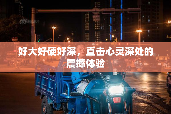 好大好硬好深，直击心灵深处的震撼体验