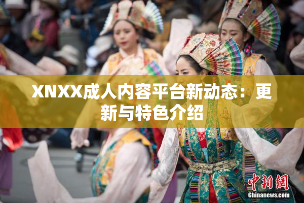 XNXX成人内容平台新动态：更新与特色介绍
