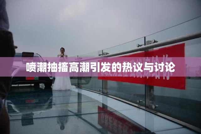 喷潮抽搐高潮引发的热议与讨论
