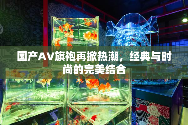 国产AV旗袍再掀热潮，经典与时尚的完美结合