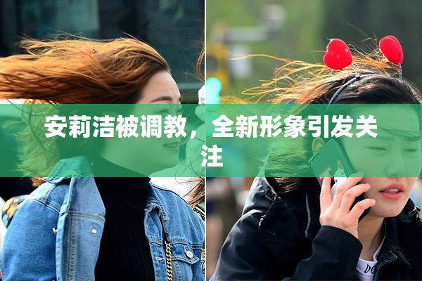安莉洁被调教，全新形象引发关注