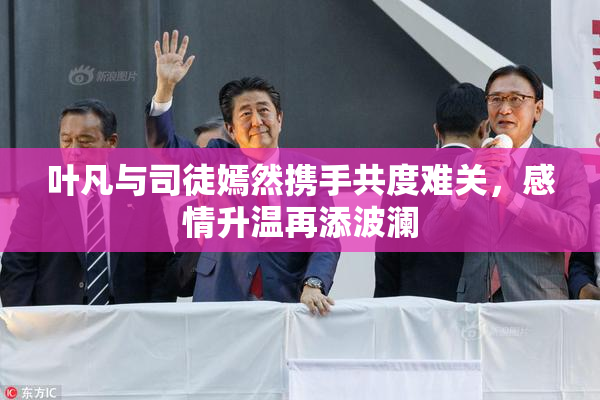 叶凡与司徒嫣然携手共度难关，感情升温再添波澜