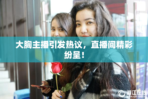 大胸主播引发热议，直播间精彩纷呈！