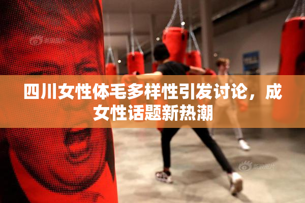四川女性体毛多样性引发讨论，成女性话题新热潮