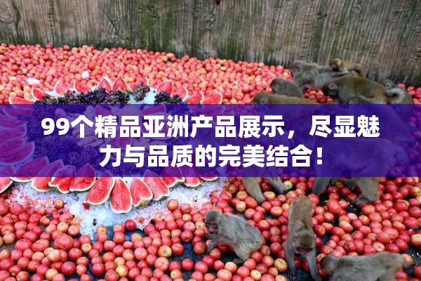 99个精品亚洲产品展示，尽显魅力与品质的完美结合！