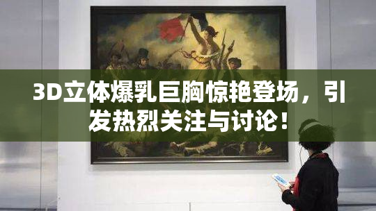 3D立体爆乳巨胸惊艳登场，引发热烈关注与讨论！