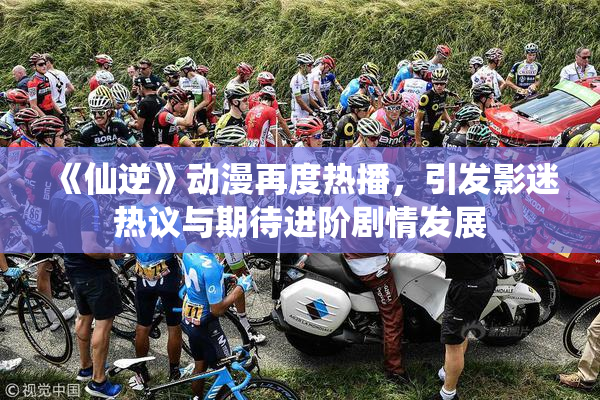 《仙逆》动漫再度热播，引发影迷热议与期待进阶剧情发展
