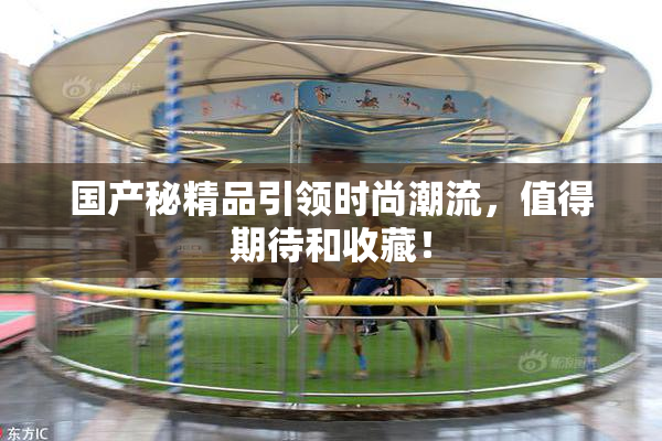 国产秘精品引领时尚潮流，值得期待和收藏！