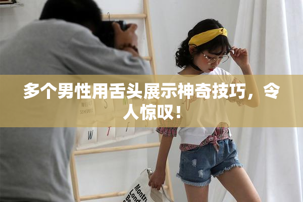 多个男性用舌头展示神奇技巧，令人惊叹！