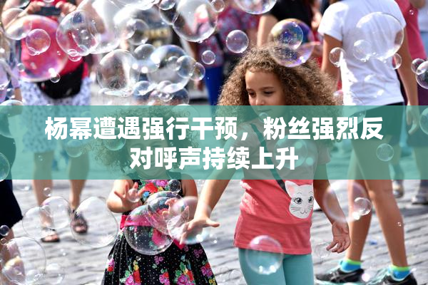 杨幂遭遇强行干预，粉丝强烈反对呼声持续上升