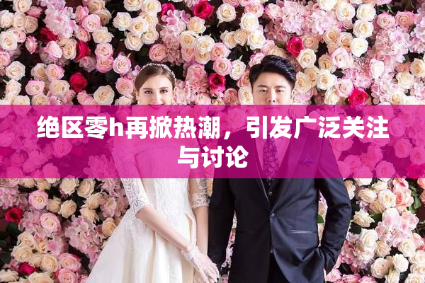 绝区零h再掀热潮，引发广泛关注与讨论