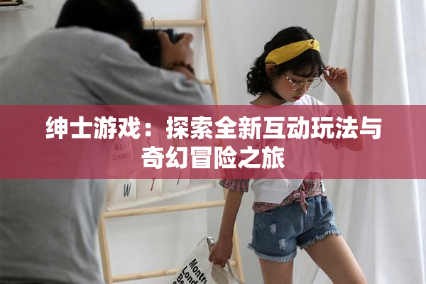 绅士游戏：探索全新互动玩法与奇幻冒险之旅