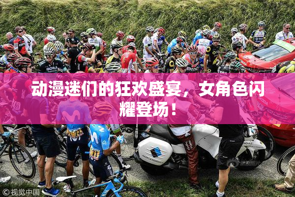 动漫迷们的狂欢盛宴，女角色闪耀登场！