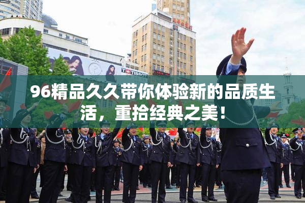 96精品久久带你体验新的品质生活，重拾经典之美！