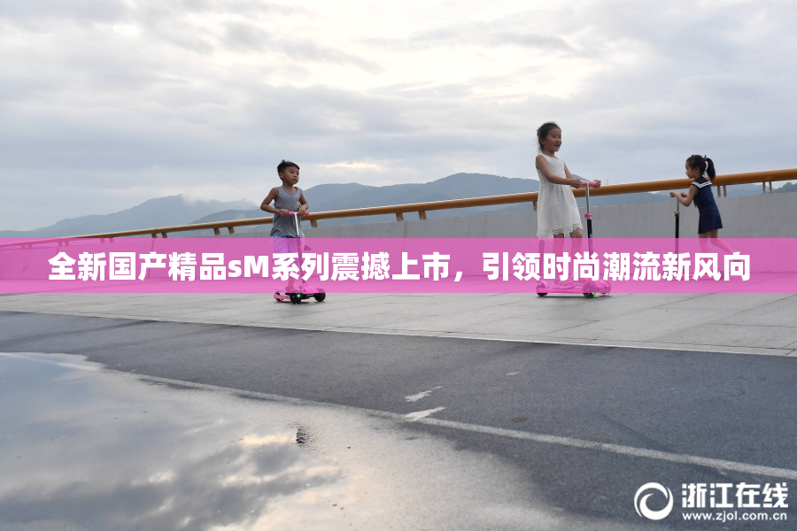 全新国产精品sM系列震撼上市，引领时尚潮流新风向