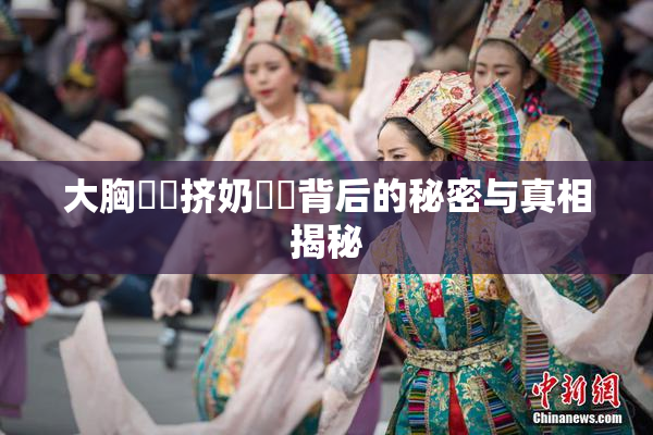 大胸❌‌挤奶❌‌背后的秘密与真相揭秘