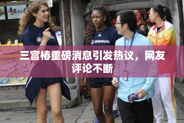 三宫椿重磅消息引发热议，网友评论不断