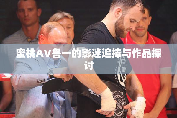 蜜桃AV鲁一的影迷追捧与作品探讨