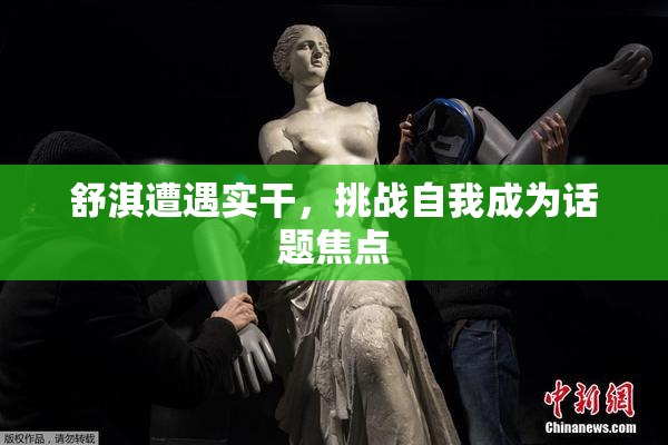 舒淇遭遇实干，挑战自我成为话题焦点