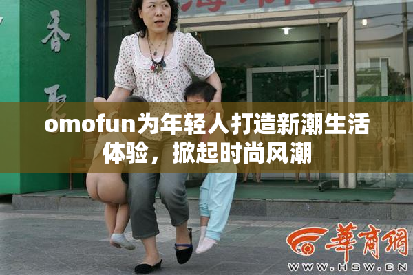 omofun为年轻人打造新潮生活体验，掀起时尚风潮