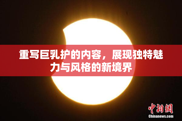 重写巨乳护的内容，展现独特魅力与风格的新境界