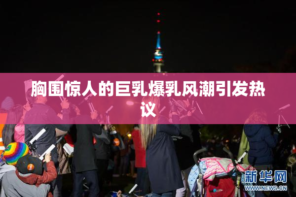 胸围惊人的巨乳爆乳风潮引发热议