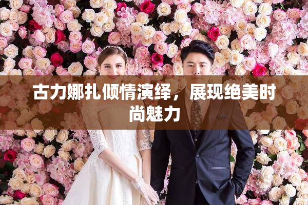 古力娜扎倾情演绎，展现绝美时尚魅力