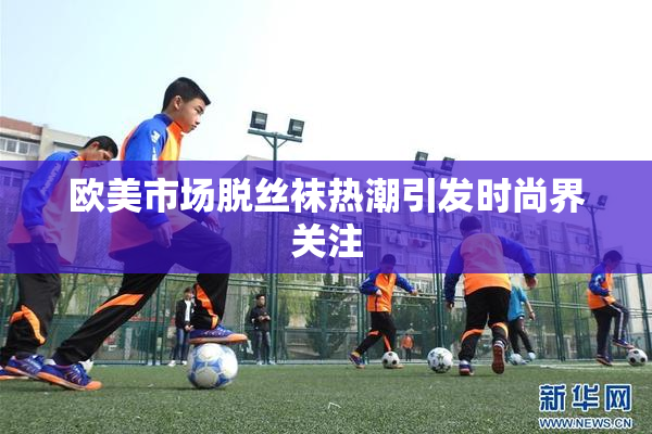 欧美市场脱丝袜热潮引发时尚界关注