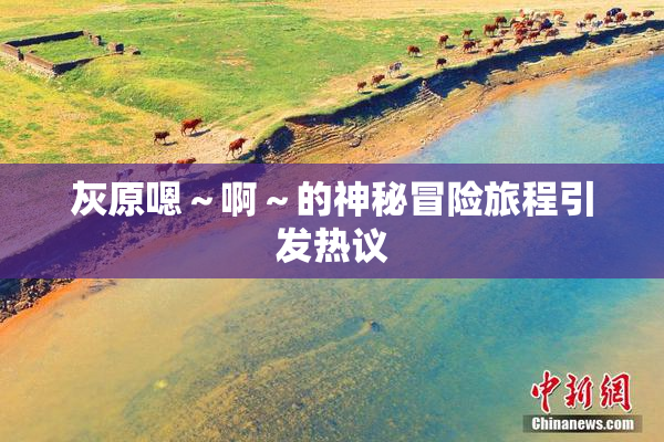 灰原嗯～啊～的神秘冒险旅程引发热议