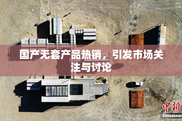 国产无套产品热销，引发市场关注与讨论