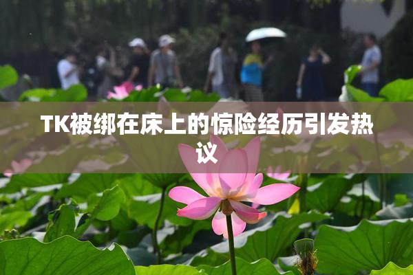 TK被绑在床上的惊险经历引发热议