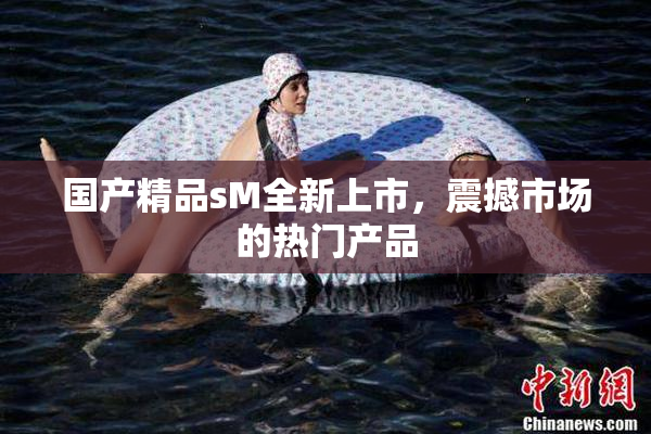 国产精品sM全新上市，震撼市场的热门产品
