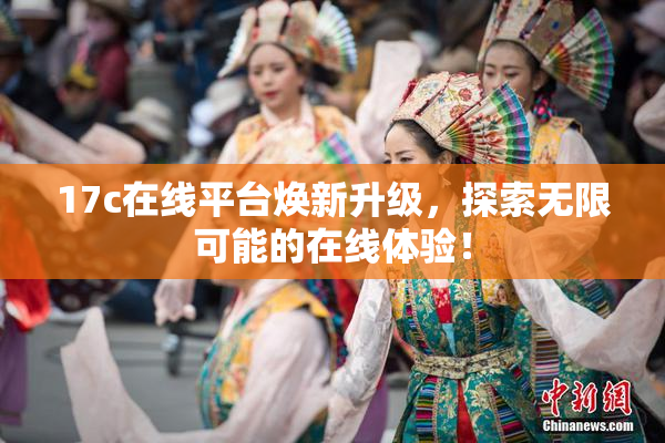 17c在线平台焕新升级，探索无限可能的在线体验！