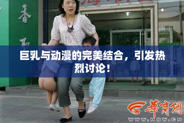 巨乳与动漫的完美结合，引发热烈讨论！