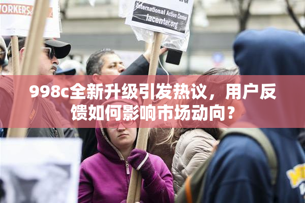 998c全新升级引发热议，用户反馈如何影响市场动向？