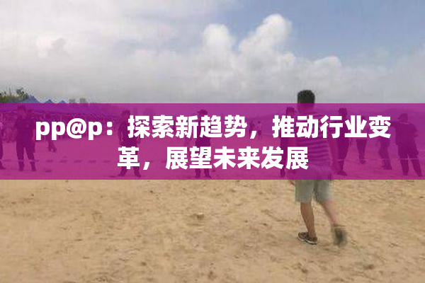 pp@p：探索新趋势，推动行业变革，展望未来发展