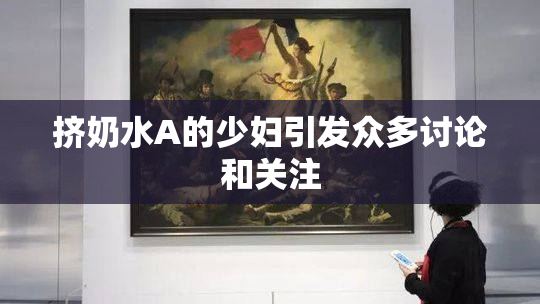 挤奶水A的少妇引发众多讨论和关注