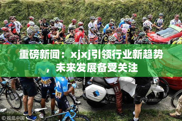 重磅新闻：xjxj引领行业新趋势，未来发展备受关注
