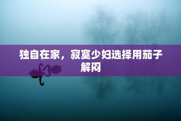 独自在家，寂寞少妇选择用茄子解闷