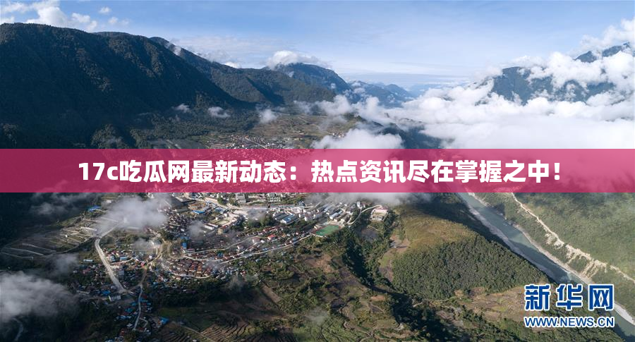 17c吃瓜网最新动态：热点资讯尽在掌握之中！