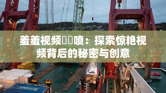 羞羞视频❌‌喷：探索惊艳视频背后的秘密与创意