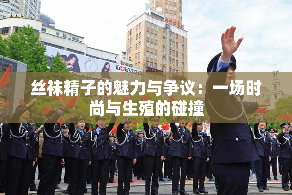 丝袜精子的魅力与争议：一场时尚与生殖的碰撞