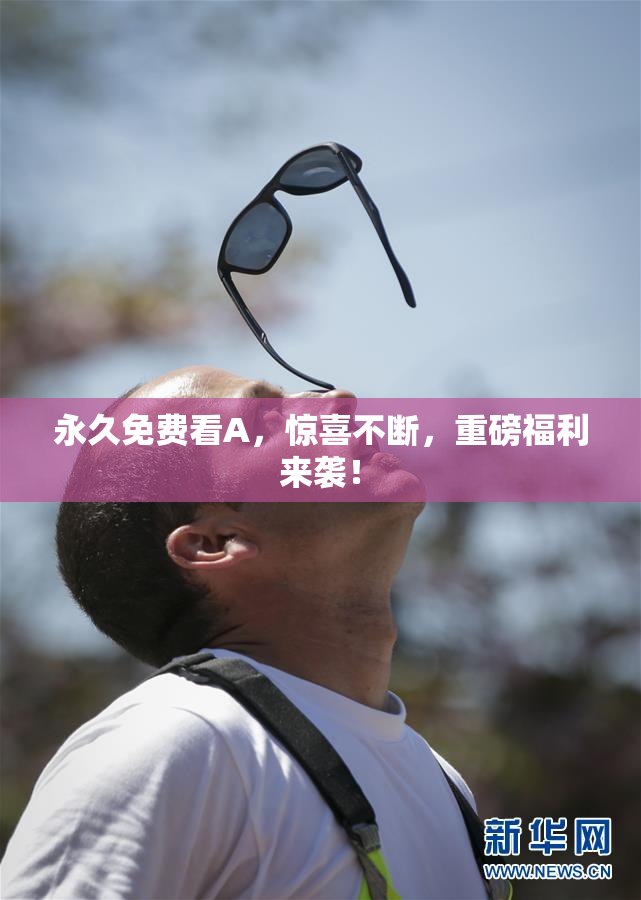 永久免费看A，惊喜不断，重磅福利来袭！