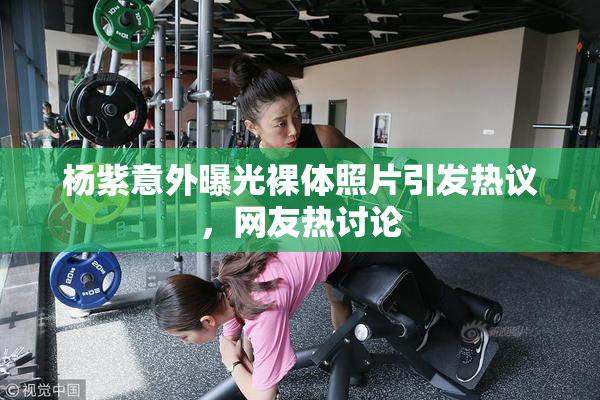 杨紫意外曝光裸体照片引发热议，网友热讨论