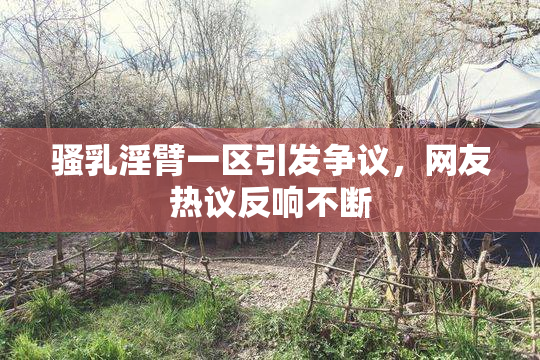 骚乳淫臂一区引发争议，网友热议反响不断