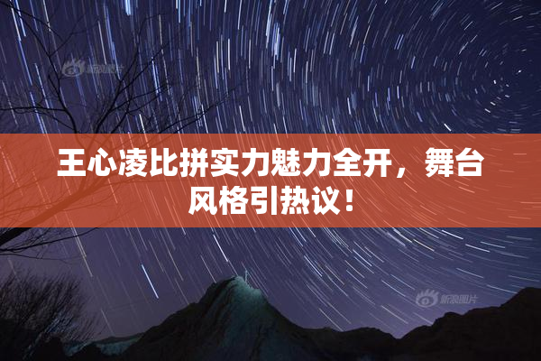 王心凌比拼实力魅力全开，舞台风格引热议！